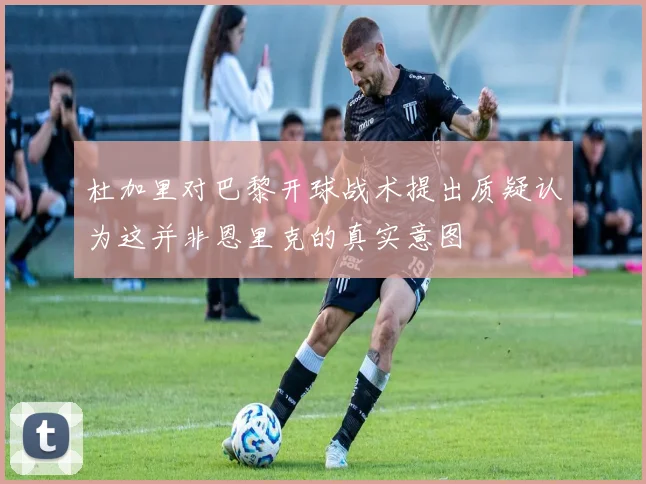 杜加里对巴黎开球战术提出质疑认为这并非恩里克的真实意图