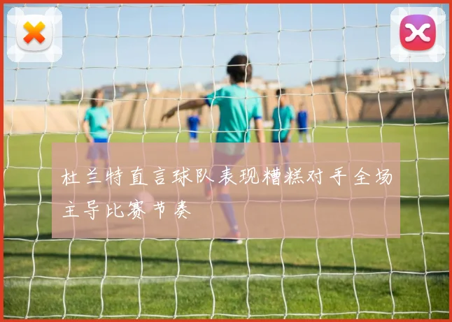 杜兰特直言球队表现糟糕对手全场主导比赛节奏