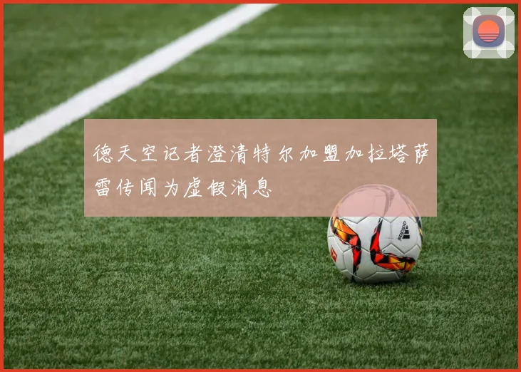德天空记者澄清特尔加盟加拉塔萨雷传闻为虚假消息
