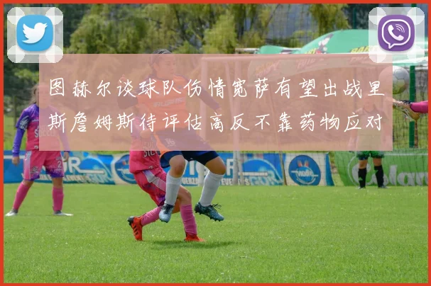 图赫尔谈球队伤情宽萨有望出战里斯詹姆斯待评估高反不靠药物应对
