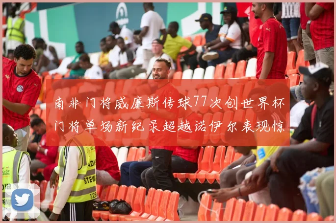 南非门将威廉斯传球77次创世界杯门将单场新纪录超越诺伊尔表现惊艳