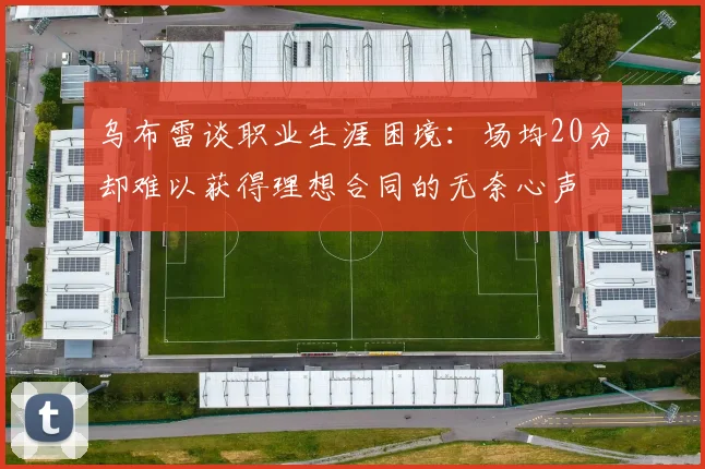 乌布雷谈职业生涯困境：场均20分却难以获得理想合同的无奈心声