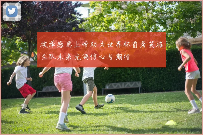 埃泽感恩上帝助力世界杯首秀英格兰队未来充满信心与期待
