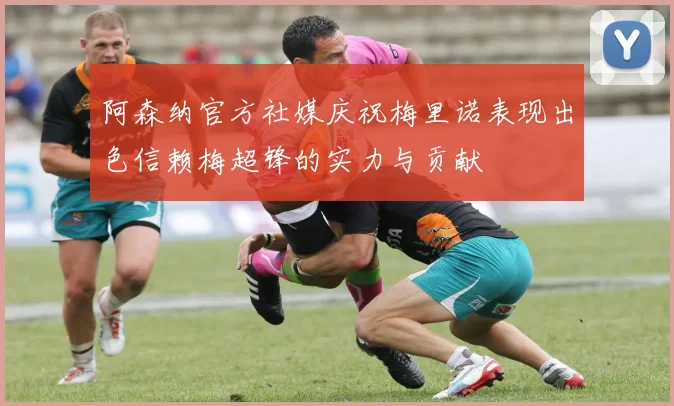 阿森纳官方社媒庆祝梅里诺表现出色信赖梅超锋的实力与贡献