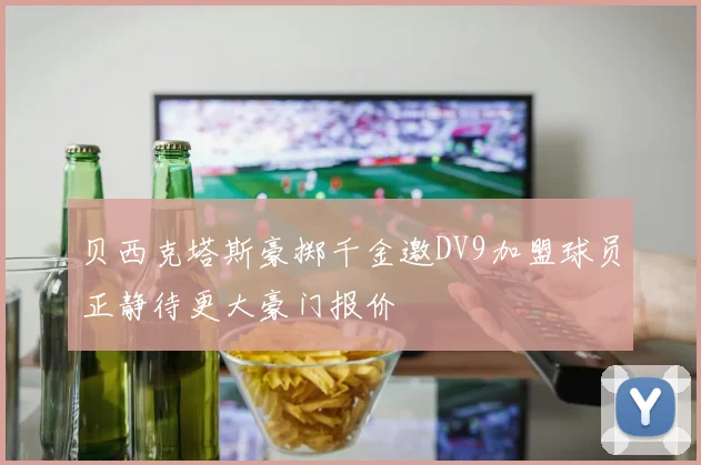 贝西克塔斯豪掷千金邀DV9加盟球员正静待更大豪门报价