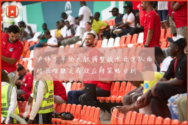 卢伟下半场大胆调整战术北京队面对困难缺乏有效应对策略分析