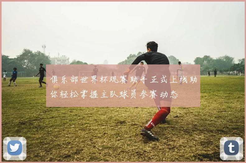 俱乐部世界杯观赛助手正式上线助你轻松掌握主队球员参赛动态