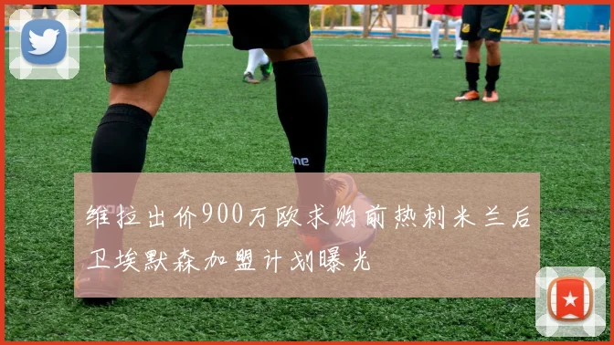 维拉出价900万欧求购前热刺米兰后卫埃默森加盟计划曝光