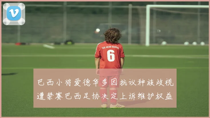 巴西小将爱德华多因抗议种族歧视遭禁赛巴西足协决定上诉维护权益