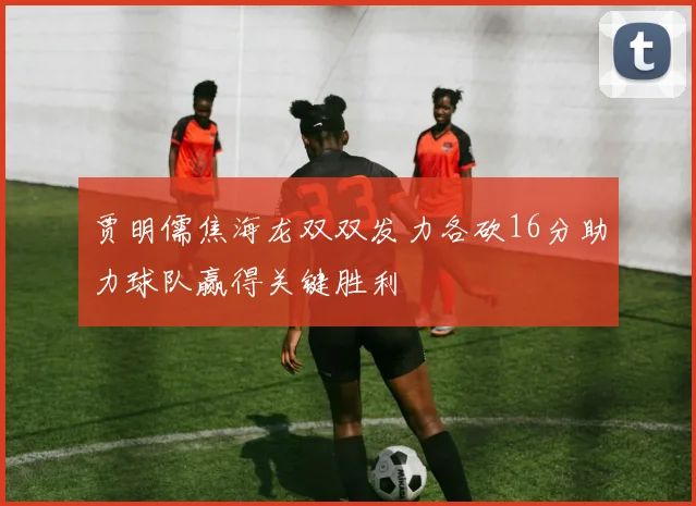 贾明儒焦海龙双双发力各砍16分助力球队赢得关键胜利