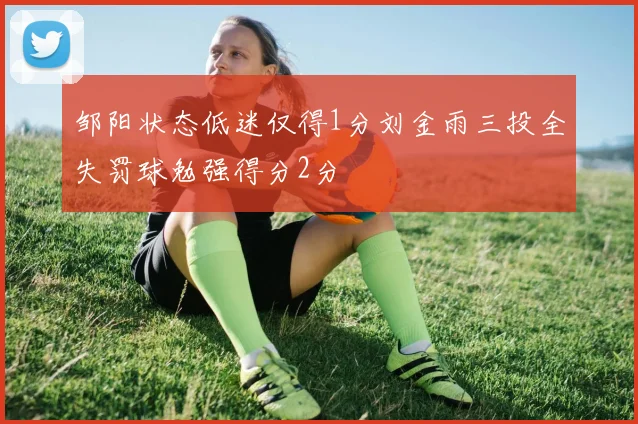 邹阳状态低迷仅得1分刘金雨三投全失罚球勉强得分2分