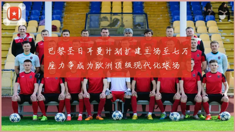 巴黎圣日耳曼计划扩建主场至七万座力争成为欧洲顶级现代化球场