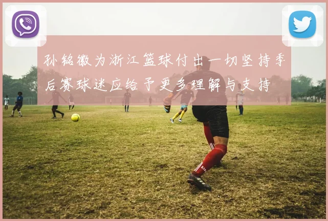 孙铭徽为浙江篮球付出一切坚持季后赛球迷应给予更多理解与支持