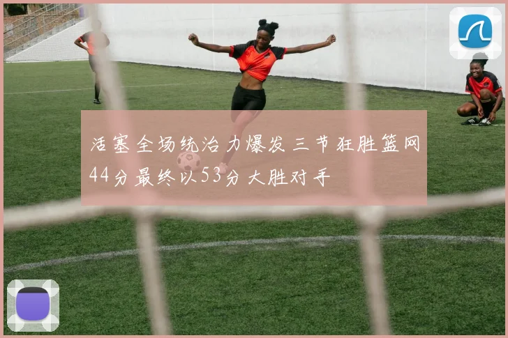 活塞全场统治力爆发三节狂胜篮网44分最终以53分大胜对手